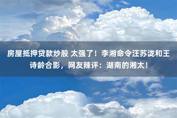 房屋抵押贷款炒股 太强了！李湘命令汪苏泷和王诗龄合影，网友辣评：湖南的湘太！