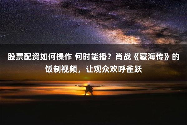 股票配资如何操作 何时能播？肖战《藏海传》的饭制视频，让观众欢呼雀跃