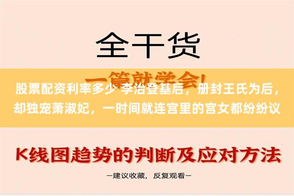 股票配资利率多少 李治登基后，册封王氏为后，却独宠萧淑妃，一时间就连宫里的宫女都纷纷议