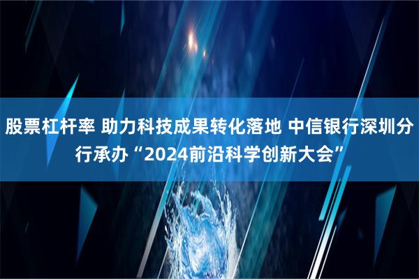 股票杠杆率 助力科技成果转化落地 中信银行深圳分行承办“2024前沿科学创新大会”