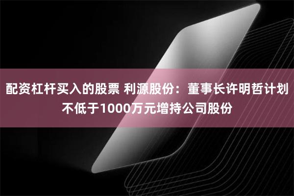 配资杠杆买入的股票 利源股份：董事长许明哲计划不低于1000万元增持公司股份