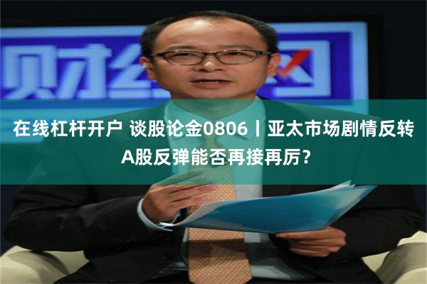 在线杠杆开户 谈股论金0806丨亚太市场剧情反转 A股反弹能否再接再厉？