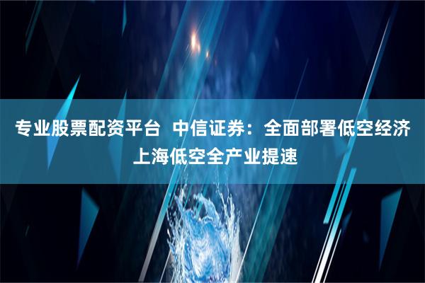 专业股票配资平台  中信证券：全面部署低空经济 上海低空全产业提速