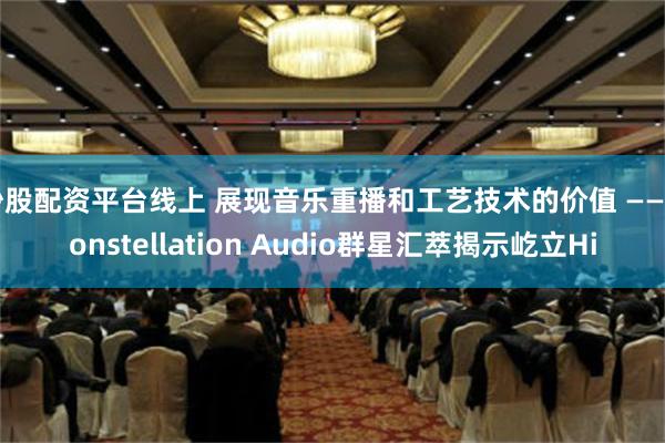 炒股配资平台线上 展现音乐重播和工艺技术的价值 —— Constellation Audio群星汇萃揭示屹立Hi