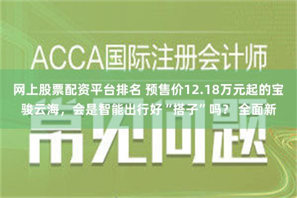 网上股票配资平台排名 预售价12.18万元起的宝骏云海，会是智能出行好“搭子”吗？ 全面新