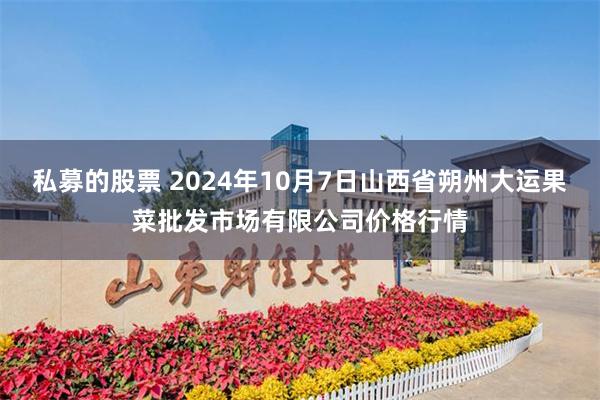 私募的股票 2024年10月7日山西省朔州大运果菜批发市场有限公司价格行情