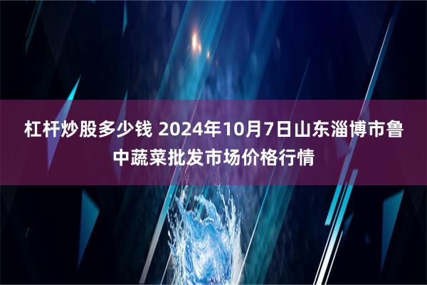 杠杆炒股多少钱 2024年10月7日山东淄博市鲁中蔬菜批发市场价格行情