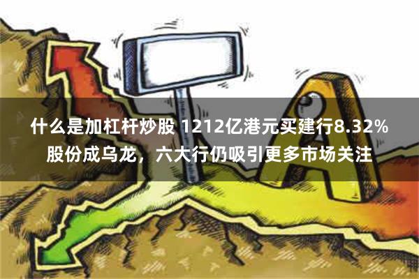 什么是加杠杆炒股 1212亿港元买建行8.32%股份成乌龙，六大行仍吸引更多市场关注