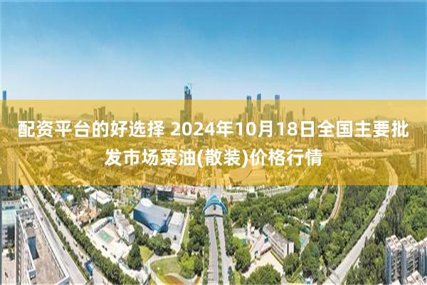 配资平台的好选择 2024年10月18日全国主要批发市场菜油(散装)价格行情