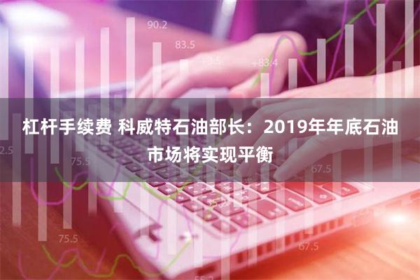 杠杆手续费 科威特石油部长：2019年年底石油市场将实现平衡