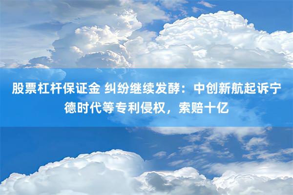 股票杠杆保证金 纠纷继续发酵：中创新航起诉宁德时代等专利侵权，索赔十亿